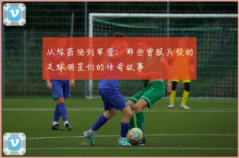 从绿茵场到军营：那些曾服兵役的足球明星们的传奇故事