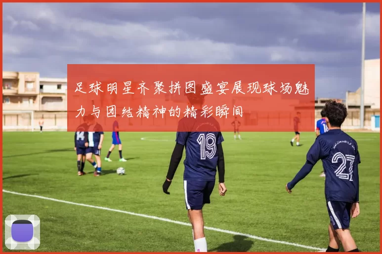 足球明星齐聚拼图盛宴展现球场魅力与团结精神的精彩瞬间