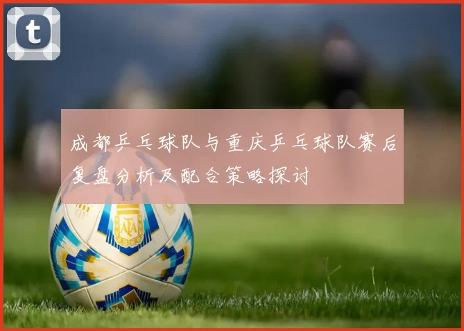 成都乒乓球队与重庆乒乓球队赛后复盘分析及配合策略探讨