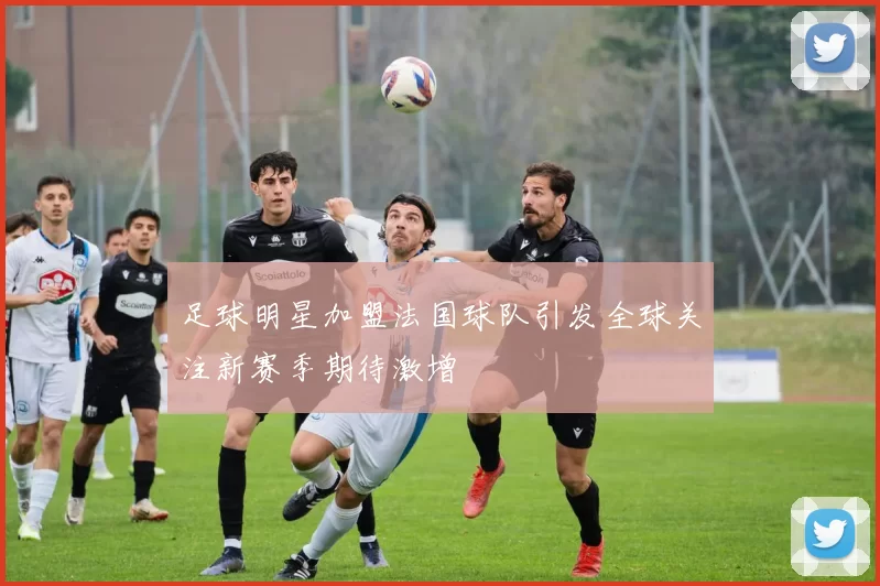足球明星加盟法国球队引发全球关注新赛季期待激增