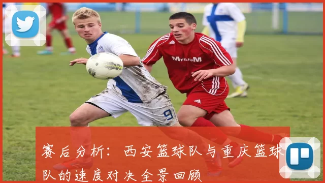 赛后分析：西安篮球队与重庆篮球队的速度对决全景回顾