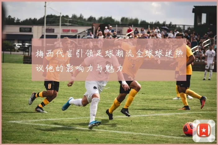 梅西代言引领足球潮流全球球迷热议他的影响力与魅力