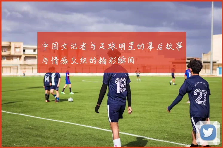 中国女记者与足球明星的幕后故事与情感交织的精彩瞬间