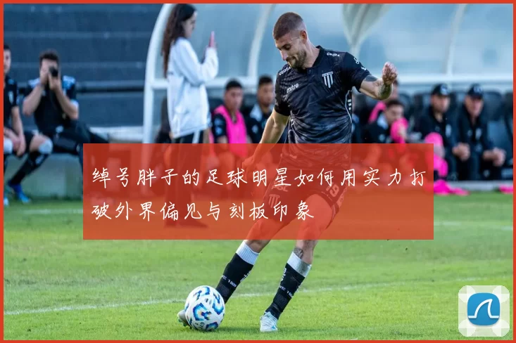 绰号胖子的足球明星如何用实力打破外界偏见与刻板印象