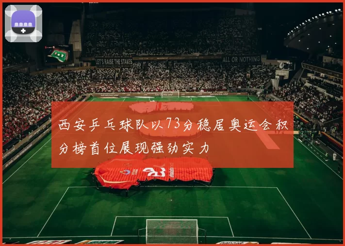 西安乒乓球队以73分稳居奥运会积分榜首位展现强劲实力
