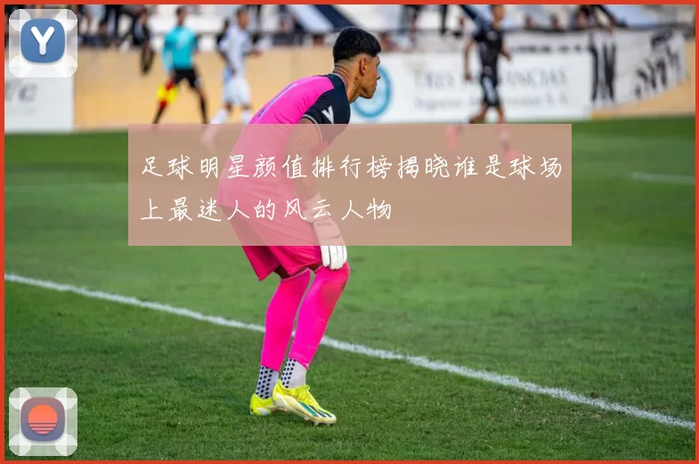 足球明星颜值排行榜揭晓谁是球场上最迷人的风云人物